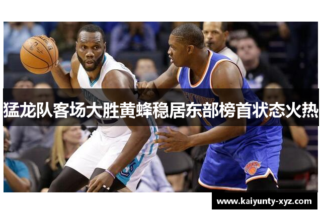 猛龙队客场大胜黄蜂稳居东部榜首状态火热