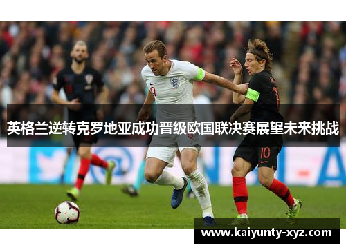 英格兰逆转克罗地亚成功晋级欧国联决赛展望未来挑战