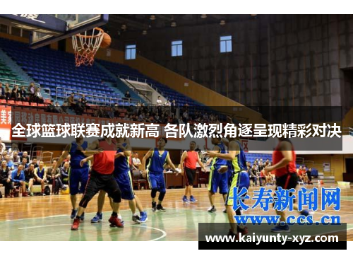 全球篮球联赛成就新高 各队激烈角逐呈现精彩对决