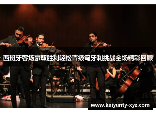 西班牙客场豪取胜利轻松晋级匈牙利挑战全场精彩回顾