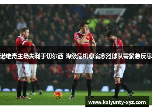 诺维奇主场失利于切尔西 降级危机愈演愈烈球队需紧急反思