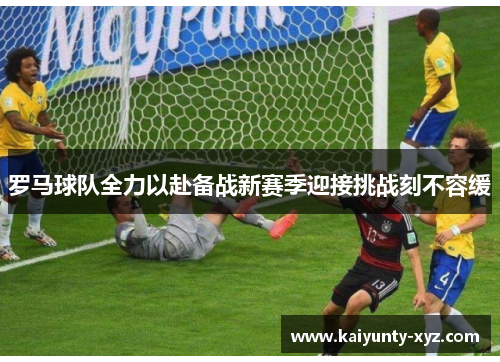 罗马球队全力以赴备战新赛季迎接挑战刻不容缓
