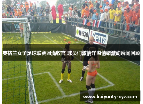 英格兰女子足球联赛圆满收官 球员们激情洋溢情绪激动瞬间回顾