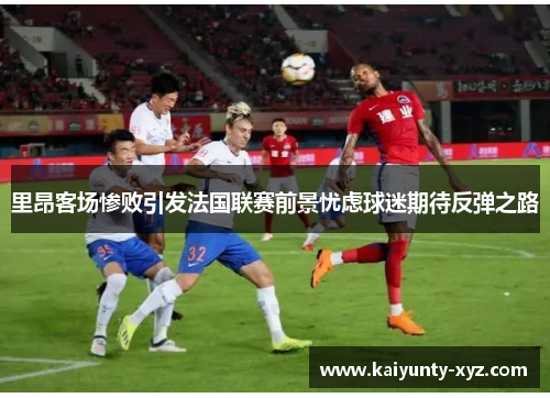 里昂客场惨败引发法国联赛前景忧虑球迷期待反弹之路