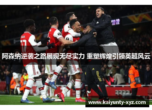 阿森纳逆袭之路展现无尽实力 重塑辉煌引领英超风云