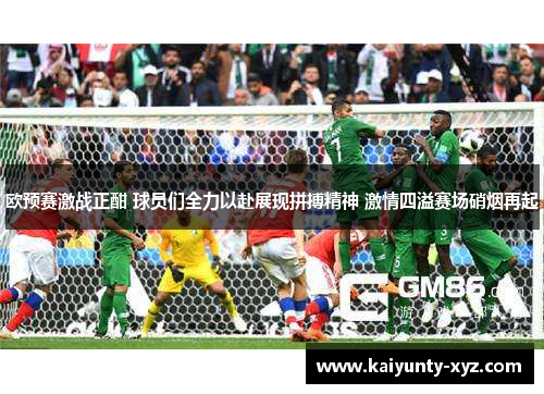 欧预赛激战正酣 球员们全力以赴展现拼搏精神 激情四溢赛场硝烟再起