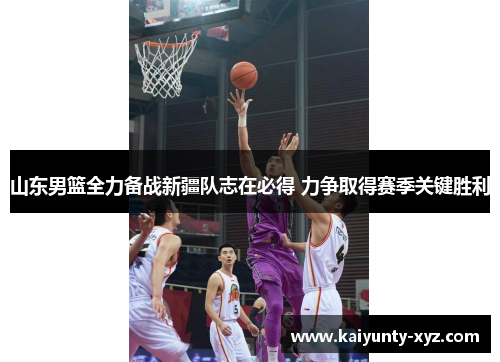 山东男篮全力备战新疆队志在必得 力争取得赛季关键胜利